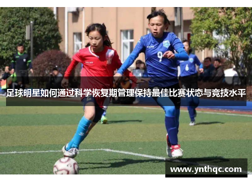 足球明星如何通过科学恢复期管理保持最佳比赛状态与竞技水平